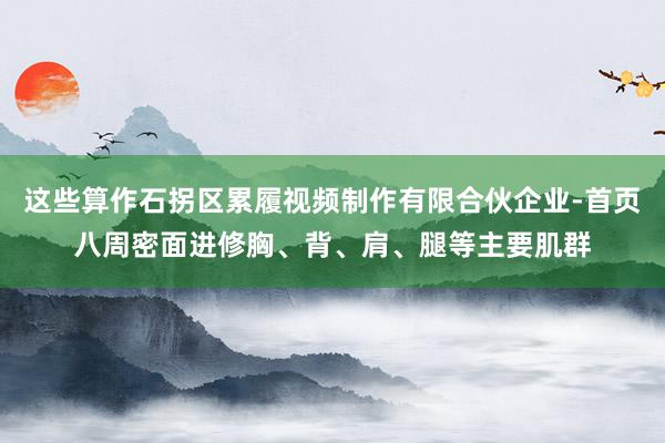 这些算作石拐区累履视频制作有限合伙企业-首页八周密面进修胸、背、肩、腿等主要肌群