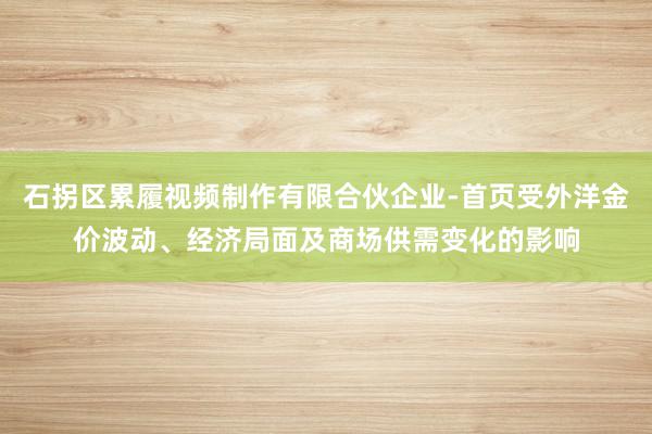 石拐区累履视频制作有限合伙企业-首页受外洋金价波动、经济局面及商场供需变化的影响